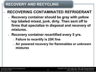 Automotive Heating and Air Conditioning, 6/e
By Thomas S. Birch
Copyright © 2012, 2010, 2006, 2001, 1997, 1991 Pearson Education
Upper Saddle River, NJ 07458 • All rights reserved.13
RECOVERY AND RECYCLING
• RECOVERING CONTAMINATED REFRIGERANT
• Recovery container should be gray with yellow
top labeled mixed, junk, dirty. Then sent off to
firms that specialize in disposal and recovery of
mixtures.
• Recovery container recertified every 5 yrs.
• Failure to recertify is 25K fine
• Air powered recovery for flammables or unknown
mixtures
 