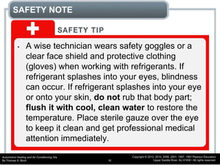Automotive Heating and Air Conditioning, 6/e
By Thomas S. Birch
Copyright © 2012, 2010, 2006, 2001, 1997, 1991 Pearson Education
Upper Saddle River, NJ 07458 • All rights reserved.16
SAFETY NOTE
• A wise technician wears safety goggles or a
clear face shield and protective clothing
(gloves) when working with refrigerants. If
refrigerant splashes into your eyes, blindness
can occur. If refrigerant splashes into your eye
or onto your skin, do not rub that body part;
flush it with cool, clean water to restore the
temperature. Place sterile gauze over the eye
to keep it clean and get professional medical
attention immediately.
 