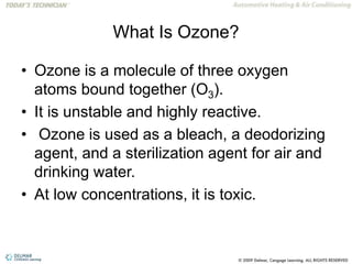 What Is Ozone?
• Ozone is a molecule of three oxygen
atoms bound together (O3).
• It is unstable and highly reactive.
• Ozone is used as a bleach, a deodorizing
agent, and a sterilization agent for air and
drinking water.
• At low concentrations, it is toxic.
 