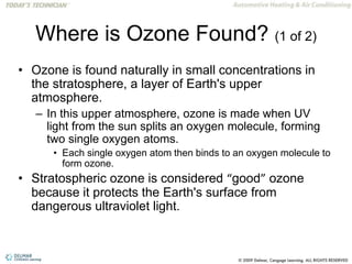 Where is Ozone Found? (1 of 2)
• Ozone is found naturally in small concentrations in
the stratosphere, a layer of Earth's upper
atmosphere.
– In this upper atmosphere, ozone is made when UV
light from the sun splits an oxygen molecule, forming
two single oxygen atoms.
• Each single oxygen atom then binds to an oxygen molecule to
form ozone.
• Stratospheric ozone is considered “good” ozone
because it protects the Earth's surface from
dangerous ultraviolet light.
 