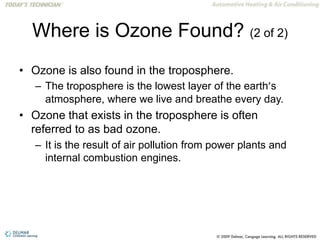 Where is Ozone Found? (2 of 2)
• Ozone is also found in the troposphere.
– The troposphere is the lowest layer of the earth’s
atmosphere, where we live and breathe every day.
• Ozone that exists in the troposphere is often
referred to as bad ozone.
– It is the result of air pollution from power plants and
internal combustion engines.
 