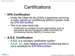 Certifications
• EPA Certification
– Under the Clean Air Act (CAA) a technician servicing
a motor vehicle air conditioning (MVAC) system must
be EPA 609-certified.
– This is an open book test
• Certification is available through organizations such as
Automotive Service Excellence (ASE) and Mobile Air
Conditioning Society (MACS), to name a few.
• A.S.E. Certification
– A.S.E. is a voluntary certification system
– A.S.E. A7- Auto Heating and Air Conditioning test is
not a substitute for EPA 609-certified.
 