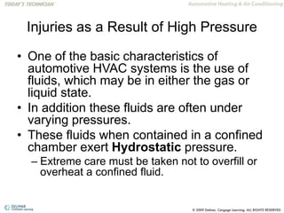 Injuries as a Result of High Pressure
• One of the basic characteristics of
automotive HVAC systems is the use of
fluids, which may be in either the gas or
liquid state.
• In addition these fluids are often under
varying pressures.
• These fluids when contained in a confined
chamber exert Hydrostatic pressure.
– Extreme care must be taken not to overfill or
overheat a confined fluid.
 
