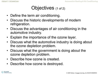 Objectives (1 of 2)
• Define the term air conditioning.
• Discuss the historic developments of modern
refrigeration.
• Discuss the advantages of air conditioning in the
automotive industry.
• Explain the importance of the ozone layer.
• Discuss what the automotive industry is doing about
the ozone depletion problem.
• Discuss what the government is doing about the
ozone depletion problem.
• Describe how ozone is created.
• Describe how ozone is destroyed.
 
