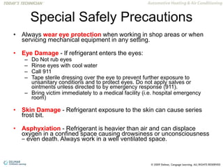 Special Safely Precautions
• Always wear eye protection when working in shop areas or when
servicing mechanical equipment in any setting.
• Eye Damage - If refrigerant enters the eyes:
– Do Not rub eyes
– Rinse eyes with cool water
– Call 911
– Tape sterile dressing over the eye to prevent further exposure to
unsanitary conditions and to protect eyes. Do not apply salves or
ointments unless directed to by emergency response (911).
– Bring victim immediately to a medical facility (i.e. hospital emergency
room)
• Skin Damage - Refrigerant exposure to the skin can cause series
frost bit.
• Asphyxiation - Refrigerant is heavier than air and can displace
oxygen in a confined space causing drowsiness or unconsciousness
– even death. Always work in a well ventilated space.
 
