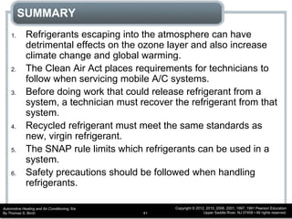 Automotive Heating and Air Conditioning, 6/e
By Thomas S. Birch
Copyright © 2012, 2010, 2006, 2001, 1997, 1991 Pearson Education
Upper Saddle River, NJ 07458 • All rights reserved.41
SUMMARY
1. Refrigerants escaping into the atmosphere can have
detrimental effects on the ozone layer and also increase
climate change and global warming.
2. The Clean Air Act places requirements for technicians to
follow when servicing mobile A/C systems.
3. Before doing work that could release refrigerant from a
system, a technician must recover the refrigerant from that
system.
4. Recycled refrigerant must meet the same standards as
new, virgin refrigerant.
5. The SNAP rule limits which refrigerants can be used in a
system.
6. Safety precautions should be followed when handling
refrigerants.
 