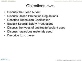 Objectives (2 of 2)
• Discuss the Clean Air Act
• Discuss Ozone Protection Regulations
• Describe Technician Certification
• Explain Special Safety Precautions
• Discuss the types of antifreeze/coolant used
• Discuss hazardous materials used.
• Describe toxic gases
 