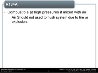 Automotive Heating and Air Conditioning, 6/e
By Thomas S. Birch
Copyright © 2012, 2010, 2006, 2001, 1997, 1991 Pearson Education
Upper Saddle River, NJ 07458 • All rights reserved.6
R134A
• Combustible at high pressures if mixed with air.
• Air Should not used to flush system due to fire or
explosion.
 