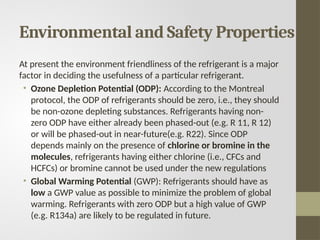 Environmental and Safety Properties
At present the environment friendliness of the refrigerant is a major
factor in deciding the usefulness of a particular refrigerant.
• Ozone Depletion Potential (ODP): According to the Montreal
protocol, the ODP of refrigerants should be zero, i.e., they should
be non-ozone depleting substances. Refrigerants having non-
zero ODP have either already been phased-out (e.g. R 11, R 12)
or will be phased-out in near-future(e.g. R22). Since ODP
depends mainly on the presence of chlorine or bromine in the
molecules, refrigerants having either chlorine (i.e., CFCs and
HCFCs) or bromine cannot be used under the new regulations
• Global Warming Potential (GWP): Refrigerants should have as
low a GWP value as possible to minimize the problem of global
warming. Refrigerants with zero ODP but a high value of GWP
(e.g. R134a) are likely to be regulated in future.
 