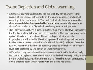 Ozone Depletion and Global warming
• An issue of growing concern for the present day environment is the
impact of the various refrigerants on the ozone depletion and global
warming of the environment. The main culprits in these cases are the
chlorine containing halogenated hydrocarbons, commonly known as
chlorofluorocarbons or CFC which are being used as refrigerants.
• The Earth’s atmosphere is made up of various layers. The layer just above
the Earth’s surface is known as the troposphere. The troposphere extends
up to 10 km from the surface. The ozone layer is just above the
troposphere and located in the stratosphere. The stratospheric ozone is
Earth’s natural protection to harmful ultraviolet (UV) radiation from the
sun. UV radiation is harmful to human, plant and animal life. The ozone
layer gets depleted by the action of these refrigerants.
• CFCs, when they are released from the surface of the Earth, rise slowly
into the stratosphere. Here they interacts with the incoming UV light from
the Sun, which releases the chlorine atoms from the parent compound. It
is this chlorine atom which reacts with the ozone molecules.
 