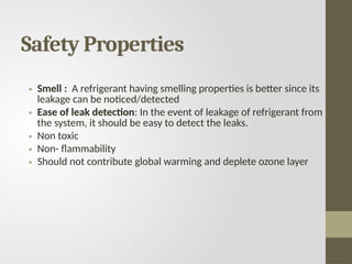 Safety Properties
• Smell : A refrigerant having smelling properties is better since its
leakage can be noticed/detected
• Ease of leak detection: In the event of leakage of refrigerant from
the system, it should be easy to detect the leaks.
• Non toxic
• Non- flammability
• Should not contribute global warming and deplete ozone layer
 
