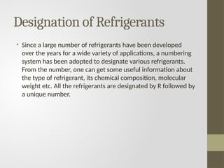 Designation of Refrigerants
• Since a large number of refrigerants have been developed
over the years for a wide variety of applications, a numbering
system has been adopted to designate various refrigerants.
From the number, one can get some useful information about
the type of refrigerant, its chemical composition, molecular
weight etc. All the refrigerants are designated by R followed by
a unique number.
 
