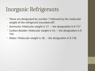 Inorganic Refrigerants
• These are designated by number 7 followed by the molecular
weight of the refrigerant (rounded-off)
• Ammonia: Molecular weight is 17, the designation is R 717
∴
• Carbon dioxide: Molecular weight is 44, the designation is R
∴
744
• Water: Molecular weight is 18, the designation is R 718
∴
 