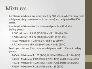 Mixtures
• Azeotropic mixtures are designated by 500 series, whereas zeotropic
refrigerants (e.g. non-azeotropic mixtures) are designated by 400
series.
• Azeotropic mixtures (two or more refrigerants with similar
boiling points)
• R 500: Mixture of R 12 (73.8 %) and R 152a (26.2%)
• R 502: Mixture of R 22 (48.8 %) and R 115 (51.2%)
• R503: Mixture of R 23 (40.1 %) and R 13 (59.9%)
• R507A: Mixture of R 125 (50%) and R 143a (50%)
• Zeotropic mixtures (two or more refrigerants with different boiling
points)
• R404A : Mixture of R 125 (44%), R 143a (52%) and R 134a (4%)
• R407A : Mixture of R 32 (20%), R 125 (40%) and R 134a (40%)
• R407B : Mixture of R 32 (10%), R 125 (70%) and R 134a (20%)
• R410A : Mixture of R 32 (50%) and R 125 (50%)
 