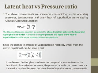 • The above requirements are somewhat contradictory, as the operating
pressures, temperatures and latent heat of vaporization are related by
Clausius-Clapeyron Equation:
The Clausius Clapeyron equation describes the phase transition between the liquid and
vapor phases of matter. It predicts the vapor pressure of a liquid or the heat of
vaporization from the vapor pressures at two temperatures.
Since the change in entropy of vaporization is relatively small, from the
above equation it can be shown that:
it can be seen that for given condenser and evaporator temperatures as the
latent heat of vaporization increases, the pressure ratio also increases. Hence a
trade-off is required between the latent heat of vaporization and pressure ratio.
Latent heat vs Pressure ratio
 