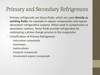 Primary and Secondary Refrigerants
• Primary refrigerants are those fluids, which are used directly as
working fluids, for example in vapour compression and vapour
absorption refrigeration systems. When used in compression or
absorption systems, these fluids provide refrigeration by
undergoing a phase change process in the evaporator.
• Classification of Primary Refrigerants
- Halocarbon compounds
- Azeotropes
- Hydrocarbons
- Inorganic compounds
- Unsaturated organic compounds
 