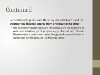 Continued
• Secondary refrigerants are those liquids, which are used for
transporting thermal energy from one location to other.
The commonly used secondary refrigerants are the solutions of
water and ethylene glycol, propylene glycol or calcium chloride.
These solutions are known under the general name of brines or
antifreezes (which reduces the freezing temp).
 