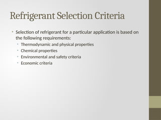 Refrigerant Selection Criteria
• Selection of refrigerant for a particular application is based on
the following requirements:
• Thermodynamic and physical properties
• Chemical properties
• Environmental and safety criteria
• Economic criteria
 