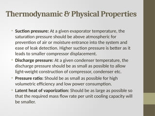 Thermodynamic & Physical Properties
• Suction pressure: At a given evaporator temperature, the
saturation pressure should be above atmospheric for
prevention of air or moisture entrance into the system and
ease of leak detection. Higher suction pressure is better as it
leads to smaller compressor displacement.
• Discharge pressure: At a given condenser temperature, the
discharge pressure should be as small as possible to allow
light-weight construction of compressor, condenser etc.
• Pressure ratio: Should be as small as possible for high
volumetric efficiency and low power consumption.
• Latent heat of vaporization: Should be as large as possible so
that the required mass flow rate per unit cooling capacity will
be smaller.
 