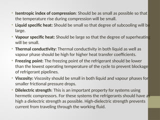 • Isentropic index of compression: Should be as small as possible so that
the temperature rise during compression will be small.
• Liquid specific heat: Should be small so that degree of subcooling will be
large.
• Vapour specific heat: Should be large so that the degree of superheating
will be small.
• Thermal conductivity: Thermal conductivity in both liquid as well as
vapour phase should be high for higher heat transfer coefficients.
• Freezing point: The freezing point of the refrigerant should be lower
than the lowest operating temperature of the cycle to prevent blockage
of refrigerant pipelines.
• Viscosity: Viscosity should be small in both liquid and vapour phases for
smaller frictional pressure drops.
• Dilelectric strength: This is an important property for systems using
hermetic compressors. For these systems the refrigerants should have as
high a dielectric strength as possible. High-dielectric strength prevents
current from traveling through the working fluid.
 