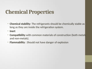 Chemical Properties
• Chemical stability: The refrigerants should be chemically stable as
long as they are inside the refrigeration system.
• Inert
• Compatibility with common materials of construction (both metals
and non-metals).
• Flammability : Should not have danger of explosion
 