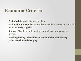 Economic Criteria
• Cost of refrigerant : Should be cheap
• Availability and Supply : Should be available in abundance and also
it can be easily supplied
• Storage : Should be able to store in small pressure vessel as
possible.
• Handling facility : Should be conveniently handled during
transportation and charging .
 