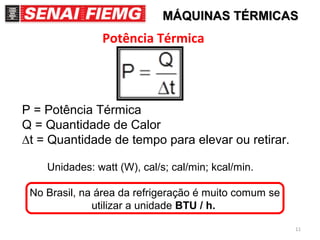 11
Potência Térmica
P = Potência Térmica
Q = Quantidade de Calor
∆t = Quantidade de tempo para elevar ou retirar.
Unidades: watt (W), cal/s; cal/min; kcal/min.
No Brasil, na área da refrigeração é muito comum se
utilizar a unidade BTU / h.
MÁQUINAS TÉRMICASMÁQUINAS TÉRMICAS
 