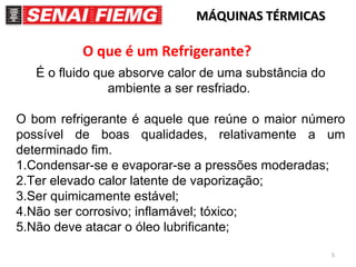 5
MÁQUINAS TÉRMICASMÁQUINAS TÉRMICAS
O que é um Refrigerante?
É o fluido que absorve calor de uma substância do
ambiente a ser resfriado.
O bom refrigerante é aquele que reúne o maior número
possível de boas qualidades, relativamente a um
determinado fim.
1.Condensar-se e evaporar-se a pressões moderadas;
2.Ter elevado calor latente de vaporização;
3.Ser quimicamente estável;
4.Não ser corrosivo; inflamável; tóxico;
5.Não deve atacar o óleo lubrificante;
 