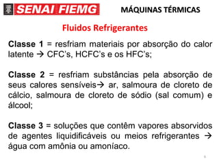 6
MÁQUINAS TÉRMICASMÁQUINAS TÉRMICAS
Fluidos Refrigerantes
Classe 1 = resfriam materiais por absorção do calor
latente  CFC’s, HCFC’s e os HFC’s;
Classe 2 = resfriam substâncias pela absorção de
seus calores sensíveis ar, salmoura de cloreto de
cálcio, salmoura de cloreto de sódio (sal comum) e
álcool;
Classe 3 = soluções que contêm vapores absorvidos
de agentes liquidificáveis ou meios refrigerantes 
água com amônia ou amoníaco.
 