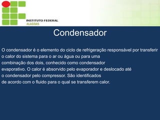 Sumário
Condensador
O condensador é o elemento do ciclo de refrigeração responsável por transferir
o calor do sistema para o ar ou água ou para uma
combinação dos dois, conhecido como condensador
evaporativo. O calor é absorvido pelo evaporador e deslocado até
o condensador pelo compressor. São identificados
de acordo com o fluido para o qual se transferem calor.

 