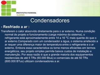 Sumário
Condensadores
- Resfriado a ar :
Transferem o calor absorvido diretamente para o ar externo. Numa condição
normal de projeto e funcionamento (carga máxima do sistema), o
refrigerante está aproximadamente entre 14 a 16 ⁰C mais quente do que o
ar externo.Comparado com um condensador a água, o sistema arrefecido a
ar requer uma diferença maior de temperatura entre o refrigerante e o ar
externo. Embora essa característica os torne menos eficientes em termos
energéticos, seu projeto simples permite baixos custos de instalação e
manutenção. Por essa razão é que a grande maioria dos equipamentos
residenciais de até 5 TRs (60.000 Btus) e comerciais de até 50 TRs
(600.000 BTus) utilizam condensadores a ar.

 