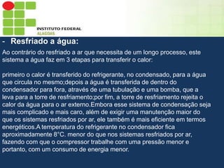 Sumário
- Resfriado a água:
Ao contrário do resfriado a ar que necessita de um longo processo, este
sistema a água faz em 3 etapas para transferir o calor:
primeiro o calor é transferido do refrigerante, no condensado, para a água
que circula no mesmo;depois a água é transferida de dentro do
condensador para fora, através de uma tubulação e uma bomba, que a
leva para a torre de resfriamento;por fim, a torre de resfriamento rejeita o
calor da água para o ar externo.Embora esse sistema de condensação seja
mais complicado e mais caro, além de exigir uma manutenção maior do
que os sistemas resfriados por ar, ele também é mais eficiente em termos
energéticos.A temperatura do refrigerante no condensador fica
aproximadamente 8°C. menor do que nos sistemas resfriados por ar,
fazendo com que o compressor trabalhe com uma pressão menor e
portanto, com um consumo de energia menor.

 