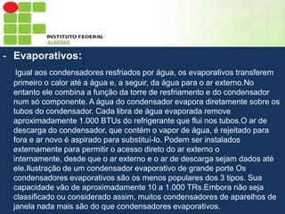 Sumário
- Evaporativos:
Igual aos condensadores resfriados por água, os evaporativos transferem
primeiro o calor até a água e, a seguir, da água para o ar externo.No
entanto ele combina a função da torre de resfriamento e do condensador
num só componente. A água do condensador evapora diretamente sobre os
tubos do condensador. Cada libra de água evaporada remove
aproximadamente 1.000 BTUs do refrigerante que flui nos tubos.O ar de
descarga do condensador, que contém o vapor de água, é rejeitado para
fora e ar novo é aspirado para substituí-lo. Podem ser instalados
externamente para permitir o acesso direto do ar externo o
internamente, desde que o ar externo e o ar de descarga sejam dados até
ele.Ilustração de um condensador evaporativo de grande porte Os
condensadores evaporativos são os menos populares dos 3 tipos. Sua
capacidade vão de aproximadamente 10 a 1.000 TRs.Embora não seja
classificado ou considerado assim, muitos condensadores de aparelhos de
janela nada mais são do que condensadores evaporativos.

 