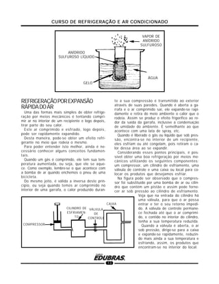 CURSO DE REFRIGERAÇÃO E AR CONDICIONADOCURSO DE REFRIGERAÇÃO E AR CONDICIONADOCURSO DE REFRIGERAÇÃO E AR CONDICIONADOCURSO DE REFRIGERAÇÃO E AR CONDICIONADOCURSO DE REFRIGERAÇÃO E AR CONDICIONADO
13
REFRIGERAÇÃOPOREXPANSÃO
RÁPIDADOAR
Uma das formas mais simples de obter refrige-
ração por meios mecânicos é tentando compri-
mir ar no interior de um recipiente e logo depois,
tirar parte do seu calor.
Este ar comprimido e esfriado, logo depois,
pode ser rapidamente expandido.
Desta maneira, pode-se obter um efeito refri-
gerante no meio que rodeia o mesmo.
Para poder entender isto melhor, ainda é ne-
cessário conhecer alguns conceitos fundamen-
tais.
Quando um gás é comprimido, ele tem sua tem-
peratura aumentada, ou seja, que ele se aque-
ce. Como exemplo, lembre-se o que acontece com
a bomba de ar quando enchemos o pneu de uma
bicicleta.
Do mesmo jeito, é válida a inversa deste prin-
cípio, ou seja quando temos ar comprimido no
interior de uma garrafa, o calor produzido duran-
te a sua compressão é transmitido ao exterior
através de suas paredes. Quando é aberta a ga-
rrafa e o ar comprimido sai, ele expande-se rapi-
damente e retira do meio ambiente o calor que o
rodeia. Assim se produz o efeito frigorífico ao re-
dor da saída da garrafa, inclusive a condensação
de umidade do ambiente. É semelhante ao que
acontece com uma lata de spray, etc.
Quando é liberado o gás ou líquido que sob pres-
são, encontra-se no interior de um recipiente,
eles esfriam ou até congelam, pois retiram o ca-
lor dessa área ao se expandir.
Considerando esses pontos principais, é pos-
sível obter uma boa refrigeração por meios me-
cânicos utilizando os seguintes componentes:
um compressor, um cilindro de esfriamento, uma
válvula de controle e uma caixa ou local para co-
locar os produtos que desejamos esfriar.
Na figura pode ser observado que o compres-
sor foi substituído por uma bomba de ar ou cilin-
dro que contém um pistão e assim pode forne-
cer ar sob pressão ao cilindro de esfriamento.
Veja que na entrada do cilindro há
uma válvula, para que o ar possa
entrar e ter o seu retorno impedi-
do. A válvula de controle permane-
ce fechada até que o ar comprimi-
do, e contido no interior do cilindro,
tenha a sua temperatura reduzida.
Quando a válvula é aberta, o ar
sob pressão, dirige-se para a caixa
e expande-se rapidamente, reduzin-
do mais ainda a sua temperatura e
esfriando, assim, os produtos que
encontram-se no interior do local.
GELO
ANÍDRIDO
SULFUROSO LÍQUIDO
ÁGUA
VAPOR DE
ANÍDRIDO
SULFUROSO
COMPRESSOR
CAIXA
VÁLVULA
DE
CONTROLE
CILINDRO DE
ESFRIAMEN-
TO
 