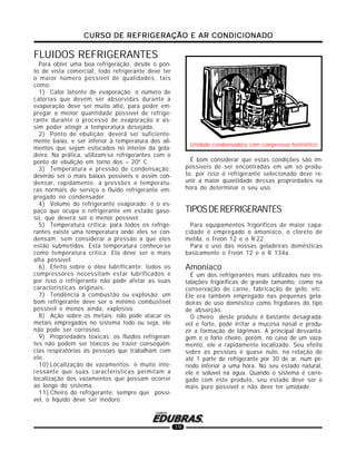 CURSO DE REFRIGERAÇÃO E AR CONDICIONADOCURSO DE REFRIGERAÇÃO E AR CONDICIONADOCURSO DE REFRIGERAÇÃO E AR CONDICIONADOCURSO DE REFRIGERAÇÃO E AR CONDICIONADOCURSO DE REFRIGERAÇÃO E AR CONDICIONADO
19
Unidade condensadora com compressor hermético
É bom considerar que estas condições são im-
possíveis de ser encontradas em um só produ-
to, por isso o refrigerante selecionado deve re-
unir a maior quantidade dessas propriedades na
hora de determinar o seu uso.
TIPOSDEREFRIGERANTES
Para equipamentos frigoríficos de maior capa-
cidade é empregado o amoníaco, o cloreto de
metila, o Freon 12 e o R-22.
Para o uso das nossas geladeiras domésticas
basicamente o Freon 12 e o R 134a.
Amoníaco
É um dos refrigerantes mais utilizados nas ins-
talações frigoríficas de grande tamanho, como na
conservação de carne, fabricação de gelo, etc.
Ele era também empregado nas pequenas gela-
deiras de uso doméstico como frigobares do tipo
de absorção.
O cheiro deste produto é bastante desagradá-
vel e forte, pode irritar a mucosa nasal e produ-
zir a formação de lágrimas. A principal desvanta-
gem é o forte cheiro, porém, no caso de um vaza-
mento, ele é rapidamente localizado. Seu efeito
sobre as pessoas é quase nulo, na relação de
até 1 parte de refrigerante por 30 de ar, num pe-
ríodo inferior a uma hora. No seu estado natural,
ele é solúvel na água. Quando o sistema é carre-
gado com este produto, seu estado deve ser o
mais puro possível e não deve ter umidade.
FLUIDOS REFRIGERANTES
Para obter uma boa refrigeração, desde o pon-
to de vista comercial, todo refrigerante deve ter
o maior número possível de qualidades, tais
como:
1) Calor latente de evaporação: o número de
calorias que devem ser absorvidas durante a
evaporação deve ser muito alto, para poder em-
pregar a menor quantidade possível de refrige-
rante durante o processo de evaporação e as-
sim poder atingir a temperatura desejada.
2) Ponto de ebulição: deverá ser suficiente-
mente baixo, e ser inferior à temperatura dos ali-
mentos que sejam estocados no interior da gela-
deira. Na prática, utilizam-se refrigerantes com o
ponto de ebulição em torno dos – 20º C.
3) Temperatura e pressão de condensação:
deverão ser o mais baixas possíveis e assim con-
densar, rapidamente, a pressões e temperatu-
ras normais de serviço o fluido refrigerante em-
pregado no condensador.
4) Volume do refrigerante evaporado: é o es-
paço que ocupa o refrigerante em estado gaso-
so, que deverá ser o menor possível.
5) Temperatura crítica: para todos os refrige-
rantes existe uma temperatura onde eles se con-
densam, sem considerar a pressão a que eles
estão submetidos. Esta temperatura conhece-se
como temperatura crítica. Ela deve ser o mais
alta possível.
6) Efeito sobre o óleo lubrificante: todos os
compressores necessitam estar lubrificados e
por isso o refrigerante não pode afetar as suas
características originais.
7) Tendência à combustão ou explosão: um
bom refrigerante deve ser o mínimo combustível
possível e menos ainda, explosivo.
8) Ação sobre os metais: não pode atacar os
metais empregados no sistema todo ou seja, ele
não pode ser corrosivo.
9) Propriedades tóxicas: os fluidos refrigeran-
tes não podem ser tóxicos ou trazer conseqüên-
cias respiratórias às pessoas que trabalham com
ele.
10) Localização de vazamentos: é muito inte-
ressante que suas características permitam a
localização dos vazamentos que possam ocorrer
ao longo do sistema.
11) Cheiro do refrigerante: sempre que possí-
vel, o líquido deve ser inodoro.
 