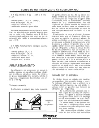 CURSO DE REFRIGERAÇÃO E AR CONDICIONADOCURSO DE REFRIGERAÇÃO E AR CONDICIONADOCURSO DE REFRIGERAÇÃO E AR CONDICIONADOCURSO DE REFRIGERAÇÃO E AR CONDICIONADOCURSO DE REFRIGERAÇÃO E AR CONDICIONADO
22
2. R 502: Blend de R 22 – 48,8% e R 115 –
51,2%
Fórmula química: CHCLF2 – CCLF2
CF3
Ponto de ebulição: - 45,6ºC
Temperatura crítica: 82ºC
Lubrificante: Mineral e poliol éster
Se utiliza principalmente em refrigeração indus-
trial, em substituição da amônia, além de pos-
suir um maior poder frigorífico que o R 22. Pos-
sui uma grande aplicação nos túneis de frio, de
congelado ultra rápido, a temperaturas próximas
aos – 35ºC.
3. R 134a: Tetrafluoretano, ecológico substitu-
to do R 12.
Fórmula química: CH2
FCF3
Ponto de ebulição: - 26,1ºC
Temperatura crítica: 101,1ºC
Lubrificante: Poliol éster
Tempo de vida: 16 anos
ARMAZENAMENTO
Os refrigerantes se armazenam, em estado lí-
quido e gasoso, em garrafas metálicas cilíndri-
cas providas de válvula de saída. Os cilindros
de grande capacidade têm, também, válvula de
segurança. A capacidade dos cilindros varia en-
tre 3 e 100 Kg.
Transvazamento
O refrigerante se adquire, para maior economia,
em grandes cilindros de 25 a 50 kg. São os cha-
mados cilindros de armazenamento. Para facili-
tar o transporte do refrigerante a lugares onde
se necessita, deve ser transvasado a cilindros
menores de 3 kg. aproximadamente. Para isto
se procede da seguinte maneira: se inverte o ci-
lindro maior, disposto sobre um suporte inclina-
do e se conecta ao outro cilindro por meio de
uma tubulação horizontal de no mínimo 1,5 m de
longitude.
Primeiramente, se purga a tubulação de comu-
nicação e após, uma vez disposto o cilindro me-
nor sobre um suporte, se abrem as válvulas de
ambos os cilindros. Às vezes, convém esquen-
tar um pouco o cilindro de armazenamento a fim
de acelerar a saída do refrigerante. Uma vez car-
regado o cilindro menor com a quantidade neces-
sária de refrigerante, se fecha a válvula do cilin-
dro de armazenamento e logo se esquenta a tu-
bulação de comunicação. Deste modo, se esva-
zia a tubulação de comunicação. Depois, se fe-
cha a válvula do cilindro menor. Não se deve per-
mitir jamais que a tubulação de comunicação es-
quente a mais de 36º C (tocar a tubulação com a
palma da mão). Para esquentar os cilindros ou a
tubulação, se empregará água morna ou um pano
umedecido em água morna. Não se recomenda
utilizar o maçarico de soldar, pois para obter um
calor apropriado se requer muita prática.
Cuidado com os cilindros
Os cilindros devem ser cuidados com capricho,
conservando-os interiormente limpos e secos.
Por melhores refrigerantes que se utilizem, se o
vasilhame contém impurezas ou está úmido, re-
sultarão inúteis as garantias que fornecem os
fabricantes de refrigerantes.
Se os cilindros são utilizados para ex-
trair cargas de sistemas em funciona-
mento, se expõem a absorver umidade
ou sujeira e deve evitar-se o emprego
destes refrigerantes em outra insta-
lação, pois isto ocasionaria dificuldades.
Do mesmo modo, os recipientes utili-
zados para o refrigerante usado, nunca
se devem usar com refrigerante novo,
sem antes lavá-los.
Não convém utilizar cilindros velhos
a não ser que tenham sido submetidos
Traspasso
de
refrigerante
 