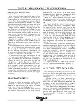 CURSO DE REFRIGERAÇÃO E AR CONDICIONADOCURSO DE REFRIGERAÇÃO E AR CONDICIONADOCURSO DE REFRIGERAÇÃO E AR CONDICIONADOCURSO DE REFRIGERAÇÃO E AR CONDICIONADOCURSO DE REFRIGERAÇÃO E AR CONDICIONADO
24
Precauções de manuseio
Uma recomendação importante, que muitas
pessoas ignoram, é o emprego de óculos de pro-
teção quando se está manipulando com refrige-
rantes. Além disso, toda pessoa que se dedica à
reparação de refrigeradores, mesmo não sentin-
do os efeitos do gás refrigerante deve sair perio-
dicamente ao ar livre a fim de respirar ar puro.
Jamais deve se proceder à descarga de um flui-
do refrigerante em um ambiente fechado. Se não
conseguimos evitar a saída do gás para o ambi-
ente, se procederá imediatamente a ventilar o
local mesmo não sentindo o cheiro característi-
co do refrigerante. Não esquecendo que existem
refrigerantes inodoros.
Quando se proceder à reoperação de um refri-
gerador, é conveniente retirar da habitação as
flores e os animais domésticos (aves, cachorros,
gatos, etc.).
Se manipularmos com anídrido carbônico, por
ser este refrigerante de peso específico eleva-
do, no caso de vazamento, se acumula próximo
ao chão, portanto, os primeiros a intoxicar-se são
os animais domésticos como o cachorro e o gato.
Convém não descuidar este detalhe.
O anídrido sulfuroso ataca violentamente as flo-
res e plantas em geral. Quando se deva descar-
regar este refrigerante ao ambiente, se tomará o
cuidado de fazê-lo num lugar onde não haja flo-
res, plantas ou grama. Quando se esteja mani-
pulando com Freon 12 ou com cloreto de metila,
se a atmosfera estiver saturada com estes ga-
ses, convém usar uma máscara. Se evitará tra-
balhar em lugares profundos ou em espaços fe-
chados sem ventilação, pois as conseqüências
podem ser fatais se não se adotarem precauções
especiais.
PRIMEIROSSOCORROS
Amônia: a solução de amoníaco a 30% resulta
corrosiva e se entrar em contato com a pele, a
lesão é de pouca importância, mas é incômoda
e deve ser tratada com ácido pícrico.
Se o líquido penetrar nos olhos, estes deverão
ser lavados imediatamente com uma solução
boricada (100 g. de água e 4 g. de ácido bórico).
Depois se utilizará um colírio e pingaremos umas
gotas de argirol (a 10%) no olho afetado.
Freon 12: Este refrigerante produz uma lesão
por congelamento, de aparência similar a uma
queimadura. Se trata a lesão com pomada pícri-
ca.
Se a parte afetada é o olho, o tratamento deve-
rá ser feito por um médico. Como primeira medi-
da pode ser feito o seguinte: deve evitar-se que
a vítima esfregue o olho e colocam-se umas go-
tas de solução umectante no olho afetado. Em
caso de persistir a irritação, pode utilizar-se uma
solução de cloreto de sódio (100 g. de água com
3 g. de sal). Caso após algumas horas não tenha
desaparecido ainda a irritação, poderá usar-se
uma solução de argirol a 10%, combinando-se
este tratamento com pomada de óxido de mer-
cúrio a 1%.
Cloreto de metila: quando se aspiram gases
deste refrigerante por algum tempo, os sintomas
de intoxicação são similares aos da embriaguez,
quer dizer, lerdeza mental, náuseas, sonolência
e, às vezes, vômitos. A eficácia do tratamento
depende da rapidez com que se perceba a causa
do que acontece com a pessoa afetada. A pri-
meira medida a ser adotada é retirar a vítima do
ambiente e fazê-la respirar ar fresco. É necessá-
rio solicitar a intervenção de um médico na mai-
or brevidade possível.
Se a parte afetada é o olho, será adotado o
mesmo tratamento indicado para o Freon 12.
ÓLEO POLIOL ÉSTER PARA R 134a
Este óleo possui algumas características dife-
rentes em relação aos óleos minerais utilizados
nos compressores para fluidos refrigerantes não
ecológicos.
Miscível com R 134a: Esta é a condição es-
sencial para sua utilização com R 134a, o óleo
lubrificante e o fluido refrigerante devem ser mis-
cíveis para garantir o retorno do óleo ao compres-
sor durante seu funcionamento no sistema.
Mais higroscópico: O poliol éster é aproxima-
damente 100 vezes mais higroscópico que os
outros óleos, isto significa que absorve umida-
de com muito mais facilidade, o que requer mui-
to mais cuidado, não deixando o compressor
aberto (sem
 