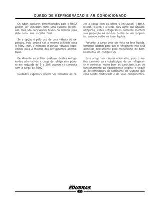 CURSO DE REFRIGERAÇÃO E AR CONDICIONADOCURSO DE REFRIGERAÇÃO E AR CONDICIONADOCURSO DE REFRIGERAÇÃO E AR CONDICIONADOCURSO DE REFRIGERAÇÃO E AR CONDICIONADOCURSO DE REFRIGERAÇÃO E AR CONDICIONADO
30
Os tubos capilares dimensionados para o R502
podem ser utilizados como uma escolha prelimi-
nar, mas são necessários testes no sistema para
determinar sua escolha final.
Se a opção é pelo uso de uma válvula de ex-
pansão, esta poderá ser a mesma utilizada para
o R502, mas o mercado já possui válvulas espe-
cíficas para a maioria dos refrigerantes alterna-
tivos.
Geralmente ao utilizar qualquer destes refrige-
rantes alternativos a carga de refrigerante pode-
rá ser reduzida de 5 a 20% quando se compara
com a carga de R502.
Cuidados especiais devem ser tomados ao fa-
zer a carga com os blend´s (misturas) R404A,
R408A, R402A e R402B, pois como são não-aze-
otrópicos, estes refrigerantes somente mantém
sua proporção na mistura dentro de um recipien-
te, quando estão na fase líquida.
Portanto, a carga deve ser feita na fase líquida,
tomando cuidado para que o refrigerante não seja
admitido diretamente pelo mecanismo de bom-
beamento do compressor.
Este artigo tem caráter orientativo, pois o me-
lhor caminho para substituição de um refrigeran-
te é conhecer muito bem as características de
funcionamento do equipamento original e seguir
as determinações do fabricante do sistema que
está sendo modificado e de seus componentes.
 