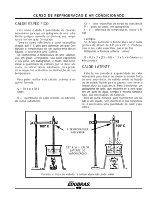 CURSO DE REFRIGERAÇÃO E AR CONDICIONADOCURSO DE REFRIGERAÇÃO E AR CONDICIONADOCURSO DE REFRIGERAÇÃO E AR CONDICIONADOCURSO DE REFRIGERAÇÃO E AR CONDICIONADOCURSO DE REFRIGERAÇÃO E AR CONDICIONADO
6
CALOR ESPECÍFICO
Este nome é dado à quantidade de calorias
necessárias para que um quilograma de uma subs-
tância qualquer aumente ou diminua, sua tempe-
ratura em um grau Centígrado.
Toma-se como referência o calor específico
d'água, que é 1, pois para aumentar um grau Cen-
tígrado a temperatura de um quilograma desse
líquido, é necessária uma Caloria.
Se conhecemos a temperatura de uma substân-
cia, em graus Centígrados, seu calor específico
e seu peso, em quilogramas, é muito fácil deter-
minar a quantidade de calorias que se deve adi-
cionar, ou retirar, dessa substância, para produ-
zir o respectivo acréscimo ou diminuição de sua
temperatura.
Para poder realizar este cálculo, usamos a se-
guinte fórmula:
Q = Ce x p x (t-t´)
Onde:
Q = quantidade de calor retirado ou adiciona-
do numa substância
Ce = calor específico do corpo ou substância
P = peso do corpo, em quilogramas
t – t´ = diferença de temperaturas, inicial e fi-
nal.
Exemplo:
Se deseja aumentar a temperatura de 2 quilo-
gramas de álcool, de 18º para 23º C. Conhece-
mos o seu calor específico, que é de 0,6.
Utilizando a fórmula anterior, temos:
Q = 0,6 x 2 x (23 – 18) = 1,2 x 5 = 6 Calorias ou
kilocalorias
CALOR LATENTE
Este termo considera a quantidade de calor
necessária para trocar ou mudar o estado físico
de uma substância, do estado sólido ao líquido
ou do estado líquido para o gasoso, sem variar a
temperatura da substância. Para transformar um
quilograma de gelo, que encontra-se a zero grau,
em um quilo de água, sempre à mesma tempera-
tura, são necessárias 80 Calorias.
Dito de outra maneira, para transformar um só-
lido n um líquido, sem modificar a sua temperatu-
ra, é necessária uma quantidade de calor espe-
cífica.
537 Kcal = CALOR
LATENTE DE
VAPORIZAÇÂO
Durante a troca de estado, a temperatura não pode variar.
A TEMPERATURA
NÃO VARIA
 