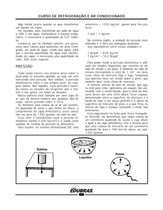 CURSO DE REFRIGERAÇÃO E AR CONDICIONADOCURSO DE REFRIGERAÇÃO E AR CONDICIONADOCURSO DE REFRIGERAÇÃO E AR CONDICIONADOCURSO DE REFRIGERAÇÃO E AR CONDICIONADOCURSO DE REFRIGERAÇÃO E AR CONDICIONADO
7
Algo similar ocorre quando se quer transformar
um líquido em vapor.
Por exemplo, para transformar um quilo de água
a 100º C em vapor, mantendo-se a mesma tempe-
ratura, é necessária a quantidade de 537 Calori-
as.
Lembre-se que no exemplo anterior, era neces-
sária uma Caloria para aumentar um grau Centí-
grado, um quilo de água, sendo que agora, para
que a mesma quantidade de água seja transfor-
mada em vapor, é necessária uma quantidade de
calor, 500 vezes superior.
PRESSÃO
Todo corpo exerce seu próprio peso sobre o
local onde se encontra apoiado, ou seja, ele está
exercendo uma pressão. Nos sólidos, a pressão
manifesta-se como o seu próprio peso, ou seja,
para abaixo. Nos líquidos, essa pressão é exerci-
da contra as paredes do recipiente que o con-
tem e nos gases, em todas as direções.
Nosso planeta está rodeado por uma capa de
ar, que da mesma maneira que qualquer tipo de
corpo, exerce pressão sobre a Terra.
Se tomamos uma coluna de ar de um centíme-
tro quadrado de base e que tenha de altura, o
comprimento da capa atmosférica, essa coluna
tem um peso de 1.033 gramas, no nível do mar.
Esse valor é considerado como a pressão at-
mosférica normal (1,033 kg/cm2
) e é usado como
unidade de medida da pressão ou Atmosfera.
Para resumir, no sistema internacional (SI), uma
atmosfera = 1,033 kg/cm2
, porém para fins prá-
ticos:
1 atm = 1 kg/cm2
.
No sistema inglês, a unidade de pressão mais
utilizada é a libra por polegada quadrada.
Sua equivalência entre essas unidades é:
1 lb/pol2
= 0,07 kg/cm2
1 kg/cm2
= 14,2 lb/pol2
Para poder medir a pressão atmosférica é utili-
zado um simples dispositivo que consiste de um
tubo de ensaio e um pires. O diâmetro do tubo de
ensaio corresponde à área de 1 cm2
, ele deve
estar cheio de mercúrio (Hg) e logo, tampando
sua abertura deve ser virado sobre o pires, que
também deve estar cheio de mercúrio.
O extremo inferior do tubo de ensaio, que ago-
ra está para cima, apresenta um espaço não pre-
enchido com o metal líquido, pois o nível do mer-
cúrio desce até uma certa altura. Esse espaço,
determinado entre a superfície do mercúrio e o
fundo do tubo é um vácuo perfeito e a altura da
superfície de mercúrio do pires e a que ficou no
interior do tubo é sempre constante e mede 760
milímetros.
Esta experiência foi feita pelo físico Evangelis-
ta Torricelli, ele determinou que numa coluna de
um centímetro quadrado de seção e cuja altura
é igual à da capa atmosférica, tem o mesmo peso
que uma coluna de mercúrio de um centímetro
quadrado de área e 760 mm de altura, ou seja,
1.033 gramas.
 