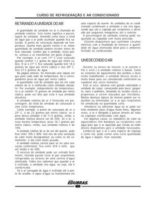 CURSO DE REFRIGERAÇÃO E AR CONDICIONADOCURSO DE REFRIGERAÇÃO E AR CONDICIONADOCURSO DE REFRIGERAÇÃO E AR CONDICIONADOCURSO DE REFRIGERAÇÃO E AR CONDICIONADOCURSO DE REFRIGERAÇÃO E AR CONDICIONADO
13
RETIRANDOAUMIDADEDOAR
A quantidade de umidade no ar é chamada de
umidade relativa. Este termo significa a porcen-
tagem de umidade, tomando como base o total
de água que o ar pode acumular quando fica sa-
turado. O ponto de saturação depende da tem-
peratura. Quanto mais quente estiver o ar, maior
quantidade de umidade poderá receber antes de
ficar saturado. Lembre que a umidade, neste pon-
to, começa a se transformar em gotas d’água.
Por exemplo, o ar com 17º C está saturado
quando contém 1,1 grama de água por metro cú-
bico. O ar a 21º C fica saturado quando tem 18,3
gramas de água por metro cúbico e aos 28º C,
terá 27,5 gramas de água.
Na página anterior, foi mostrada uma tabela em
que para cada valor de temperatura, há o corres-
pondente peso de água por metro cúbico.
A quantidade real de umidade que há em cada
volume de ar é conhecido como umidade absolu-
ta. Por exemplo, independente da temperatura,
se o ar contém 15 gramas de umidade por metro
cúbico, pode ser dito que esta é sua umidade
absoluta.
A umidade relativa do ar é fornecida em por-
centagem, do total de umidade de saturação a
uma certa temperatura.
Como exemplo, o ponto de saturação do ar a
25º C, é de 23 gramas por metro cúbico, se o
peso dessa umidade é de 11,5 gramas, então, a
umidade relativa deverá ser de 50%. Se o ar, a
essa mesma temperatura, pesa 16,1 gramas por
metro cúbico, então, sua umidade relativa é de
70%.
A umidade relativa do ar de um dia quente, pode
ficar entre 70% e 80%. Isto nos da uma sensação
de calor muito desagradável, ou como se diz co-
mumente, o dia está muito pesado.
A umidade relativa correta para se ter uma sen-
sação confortável, fica entre 35% e 65%, que
em média é de 50%.
O excesso de umidade pode ser retirado facil-
mente, fazendo passar esse ar por serpentinas
refrigeradas ou através de uma cortina d’água
atomizada. Todos nos sabemos que quando o ar
é resfriado, a umidade vira água, ou seja, ela é
condensada.
Se o ar carregado de água é resfriado até o pon-
to de orvalho, o vapor d’água se transformará em
uma espécie de nuvem. As unidades de ar condi-
cionado condensam a umidade e ela vira água,
sendo que ela é captada por recipientes e desvi-
ada por pequenas mangueiras até o exterior.
A porcentagem de umidade relativa pode ser
ajustada ou regulada com muita precisão.
Existem dispositivos que controlam circuitos
elétricos com a finalidade de fornecer a quanti-
dade de água atomizada ideal para o ambiente
fechado ou condicionado.
UMEDECENDOOAR
Durante os meses de inverno, o ar externo é
frio e seco ( a umidade relativa é baixa). Como
os sistemas de aquecimento dos prédios e lares
estão trabalhando, a umidade desses locais é
muito baixa para ser considerada confortável ou
saudável aos seres humanos.
Este ar seco, absorve com grande velocidade a
umidade do corpo, começando pela boca, gargan-
ta, nariz e pulmões, deixando os tecidos secos e
propensos a serem atacados por micróbios.
Muitas doenças típicas do inverno podem ser re-
duzidas ou eliminadas se o ar que respiramos
for umedecido na quantidade certa.
Umedecer ou adicionar água ao ar pode ser
feito mediante jatos d’água muito finos. Algumas
vezes, o ar é obrigado a passar através de telas
ou esponjas encharcadas com água.
Em algumas casas, os radiadores de calor ou
aquecedores têm bandejas ou recipientes com
água para que o ar aquecido que circula ao redor
destes dispositivos gere a umidade necessária.
Lembre-se que o ar é uma espécie de esponja
e como ela, pode conter uma certa quantidade
de água e depois, ficar saturada.
 