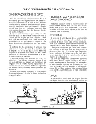 CURSO DE REFRIGERAÇÃO E AR CONDICIONADOCURSO DE REFRIGERAÇÃO E AR CONDICIONADOCURSO DE REFRIGERAÇÃO E AR CONDICIONADOCURSO DE REFRIGERAÇÃO E AR CONDICIONADOCURSO DE REFRIGERAÇÃO E AR CONDICIONADO
31
CONSIDERAÇÕESSOBREOSDUTOS
Para se ter um bom condicionamento de ar é
necessário que ele seja fornecido em cada cô-
modo na quantidade certa e de acordo com um
projeto feito de antemão. O planejamento do sis-
tema de distribuição do ar condicionado é funda-
mental para obter os resultados previstos. São
empregados diferentes tipos de sistemas de du-
tos e eles incluem:
O sistema convencional, no qual existe um duto
principal que sai da unidade condicionadora e
ramais que se dirigem para os cômodos. Cada
duto tem as dimensões que correspondem a
quantidade de ar que devem transportar. Os
dutos devem ser instalados no forro ou no po-
rão.
O sistema de alta velocidade é utilizado nos
prédios com muitos cômodos. O ar condicionado
é dirigido por meio de dutos com diâmetro
pequeno e a grande velocidade até as saídas
individuais ou trocadores que misturam o ar con-
dicionado com o ar exterior.
O sistema perimétrico é utilizado em casas re-
sidenciais. Eles utilizam pequenas saídas de ar
em cada cômodo. As saídas são instaladas ao
longo de toda a parede. Alguns especialistas in-
sistem em que este tipo de distribuição garante
um melhor e mais uniforme condicionamento do
ambiente.
Sistemas que utilizam a laje para o fornecimento
do ar condicionado, através de tubos instalados
no próprio piso.
CONDIÇÕESPARAADISTRIBUIÇÃO
DOARCONDICIONADO
Podemos estudar agora a distribuição do ar
condicionado, depois dele ter sido descarrega-
do no local que se quer condicionar. Esta análi-
se inclui a distribuição no cômodo, e os tipos de
saídas e sua localização.
Temperatura
O sistema de distribuição de ar condicionado
deve ser projetado para que ele mantenha a tem-
peratura do local dentro dos limites aceitáveis.
Num local fechado é permitida uma diferença de
temperatura de 1º C entre diferentes pontos.
Num grupo de divisões que fazem parte do mes-
mo cômodo, é possível uma ter uma diferença
de temperatura de 1,7º C entre elas. Geralmen-
te, as variações de temperatura são mais acei-
táveis quando é feito o aquecimento, do que
durante o resfriamento.
Os picos de temperatura são sentidos de forma
mais nítida do que simples variações de tempe-
ratura. Consideramos como picos de temperatu-
ra ou flutuações, aquelas que dependem do con-
trole de temperatura da unidade de condiciona-
mento do ar. Elas, também, são acompanhadas
com grandes quantidades de ar sob velocidade
variável.
Direção
A figura mostra como deve ser dirigido o ar em
função do pessoal e de sua posição normal de
trabalho.
DIREÇÃO DO AR
Aceitável
Deficiente
Boa
Deficiente
Boa Deficiente
Aceitável
 