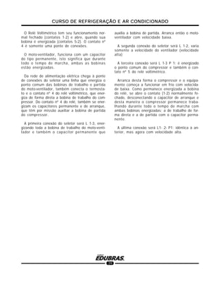 CURSO DE REFRIGERAÇÃO E AR CONDICIONADOCURSO DE REFRIGERAÇÃO E AR CONDICIONADOCURSO DE REFRIGERAÇÃO E AR CONDICIONADOCURSO DE REFRIGERAÇÃO E AR CONDICIONADOCURSO DE REFRIGERAÇÃO E AR CONDICIONADO
39
O Relé Voltimétrico tem seu funcionamento nor-
mal fechado (contatos 1-2) e abre, quando sua
bobina é energizada (contatos 5-2). O contato nº
4 é somente uma ponte de conexões.
O moto-ventilador, funciona com um capacitor
do tipo permanente, isto significa que durante
todo o tempo de marcha, ambas as bobinas
estão energizadas.
Da rede de alimentação elétrica chega à ponte
de conexões do seletor uma linha que energiza o
ponto comum das bobinas de trabalho e partida
do moto-ventilador, também conecta o termosta-
to e o contato nº 4 do relé voltimétrico, que ener-
giza de forma direta a bobina de trabalho do com-
pressor. Do contato nº 4 do relé, também se ener-
gizam os capacitores permanente e de arranque,
que têm por missão auxiliar a bobina de partida
do compressor.
A primeira conexão do seletor será L 1-3, ener-
gizando toda a bobina de trabalho do moto-venti-
lador e também o capacitor permanente que
auxilia a bobina de partida. Arranca então o moto-
ventilador com velocidade baixa.
A segunda conexão do seletor será L 1-2, varia
somente a velocidade do ventilador (velocidade
alta)
A terceira conexão será L 1-3 P 1: é energizado
o ponto comum do compressor e também o con-
tato nº 5 do relé voltimétrico.
Arranca desta forma o compressor e o equipa-
mento começa a funcionar em frio com velocida-
de baixa. Como permanece energizada a bobina
do relé, se abre o contato (1-2) normalmente fe-
chado, desconectando o capacitor de arranque e
desta maneira o compressor permanece traba-
lhando durante todo o tempo de marcha com
ambas bobinas energizadas; a de trabalho de for-
ma direta e a de partida com o capacitor perma-
nente.
A última conexão será L1- 2- P1: idêntica à an-
terior, mas agora com velocidade alta.
 