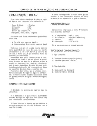 CURSO DE REFRIGERAÇÃO E AR CONDICIONADOCURSO DE REFRIGERAÇÃO E AR CONDICIONADOCURSO DE REFRIGERAÇÃO E AR CONDICIONADOCURSO DE REFRIGERAÇÃO E AR CONDICIONADOCURSO DE REFRIGERAÇÃO E AR CONDICIONADO
4
COMPOSIÇÃO DO AR
O ar é uma mistura mecânica de gases e vapor
de água e está composto principalmente de:
- Vapor de Água : Relativo
- Nitrogênio : 78%
- Oxigênio : 21%
- Bióxido de carbono : 1%
Hidrogênio, Hélio, Neón, Argônio
De acordo com estes componentes poderíamos
mencionar:
- Ar Seco (Ar sem vapor de água) e
- Ar (mistura natural de ar seco e vapor de água)
Visto que todo ar em estado natural contém
certa quantidade de vapor de água, não existe
em realidade o “ar seco”. Porém, o conceito de
ar seco, é muito útil, já que simplifica muito os
cálculos psicrométricos.
Poderíamos dizer que a composição do ar seco,
é idêntica em todas as partes, porém, a quanti-
dade de vapor de água no ar varia de acordo a
região em particular e às condições climatológi-
cas, já que a quantidade de vapor de água no ar
resulta principalmente, da evaporação de água
da superfície dos rios, lagos, oceanos, etc.
Poderíamos dizer então, que a umidade atmos-
férica (conteúdo de vapor de água na atmosfe-
ra), é maior naquelas regiões localizadas perto
de grandes massas de água e menor em regiões
áridas.
CARACTERÍSTICASDOAR
1.- Umidade: é a presença de vapor de água na
atmosfera.
2.-Ar Saturado: é o que possui a quantidade
máxima de vapor de água que pode conter com
sua temperatura correspondente.
3.-Vapor Saturado: é aquele que se encontra à
mesma temperatura e pressão do líquido com o
qual foi formado.
4.-Vapor superaquecido: é aquele vapor que se
encontra a uma temperatura superior ao ponto
de ebulição do líquido com o qual foi formado.
ARCONDICIONADO
Corretamente empregado, o termo Ar Condicio-
nado significa, controlar:
1.- A Temperatura (18ºC a 25ºC)
2.- A Circulação (Injeção e Exaustão)
3.- A Pureza (98%)
4.- A Umidade (35% a 65%)
Do ar que respiramos e no qual vivemos
TIPOSDEAR CONDICIONADO
I. Tipo Comercial:
1.- Sistema Unitário compacto (janela)
2.- Sistema Split (mini central)
II. Tipo Industrial:
1.- Sistema Direto (Centrais)
2.- Sistema Indireto (Chiller)
 