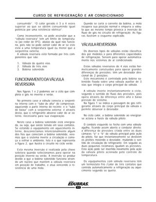 CURSO DE REFRIGERAÇÃO E AR CONDICIONADOCURSO DE REFRIGERAÇÃO E AR CONDICIONADOCURSO DE REFRIGERAÇÃO E AR CONDICIONADOCURSO DE REFRIGERAÇÃO E AR CONDICIONADOCURSO DE REFRIGERAÇÃO E AR CONDICIONADO
44
consumido”. “O calor gerado é 3 a 4 vezes
superior ao que se obtém consumindo igual
potência por uma reistência elétrica”.
Como inconveniente, se pode assinalar que a
“válvula reversora” tem um limite de temperatu-
ra (ao redor de 0ºC), abaixo da qual não funcio-
na, pois não se pode extrair calor do ar se este
está a uma temperatura igual ou menor que a
serpentina externa.
A válvula reversora está formada por três com-
ponentes que são:
1. Válvula de quatro vias
2. Válvula de três vias
3. Bobina solenóide
FUNCIONAMENTODAVÁLVULA
REVERSORA
Nas figuras 1 e 2 podemos ver o ciclo que com-
pleta o gás no inverno e verão.
No primeiro caso a válvula conecta a serpenti-
na interna com o “tubo de alta” do compressor,
aquecendo a parte interna do recinto; e o "tubo
de baixa" com a serpentina externa; é através
desta, que o refrigerante absorve calor do ar ex-
terno, necessário para sua evaporação.
Neste caso a bobina solenóide está energiza-
da, ou seja, que existe tensão em seus contatos.
Se estando o equipamento em aquecimento in-
terno, desconectamos intencionalmente algum
dos fios que conectam a bobina solenóide, vere-
mos que o sistema inverte a circulação e come-
ça a esfriar o ambiente. Isto é o que representa
a figura 2, que ilustra o circuito no ciclo verão.
Esta mesma inversão é realizada pela chave
seletora quando selecionamos para operar na
posição inverno ou verão. A inversão se produz
devido a que a bobina solenóide funciona atrain-
do um núcleo que mantém a válvula reversora
em posição de trabalho, e atua vencendo a re-
sistência de uma mola.
Quando se corta a corrente da bobina, a mola
recupera sua posição normal e empurra a válvu-
la que ao mesmo tempo provoca a inversão do
fluxo de gás no circuito de refrigeração. As figu-
ras ilustram o esquema explicado.
VÁLVULAREVERSORA
Os diversos tipos de válvulas estão classifica-
dos por modelos e para diferentes capacidades
de refrigeração. Servem para operar automatica-
mente nos sistemas de ar condicionado.
Estas válvulas reversoras de 4 vias estão her-
meticamente construídas para operar grandes
diferenças de pressões; têm um desviador dire-
cional de 2 posições.
Este mecanismo é controlado pela bobina so-
lenóide fixada sobre uma válvula auxiliar de 3
vias que integra o corpo principal da válvula.
A válvula inverte instantaneamente o ciclo,
segundo o sentido de fluxo das pressões, pois
opera através da diferença entre alta e baixa
pressão do sistema.
Na figura 1 se indica a passagem de gás refri-
gerante através do corpo principal da válvula e
permite observar o desviador.
No ciclo calor, a bobina solenóide ao energizar-
se aciona a haste da válvula piloto:
O conduto esquerdo se fecha com uma válvula-
agulha, ficando assim aberto o condutor direito;
a diferença de pressões criada entre as duas
câmaras “a” e “b” da válvula principal pela ação
do piloto, faz que instantaneamente se deslizem
os pistões movendo o desviador, mudando o sen-
tido de circulação do refrigerante. Em seguida as
duas pequenas recâmaras igualam as pressões.
Esta ação pode ser invertida novamente pela ação
da válvula piloto acionada pelo controle de
temperatura.
Os equipamentos com válvula reversora têm
um termostato frio /calor de três contatos que
controla automaticamente a refrigeração ou aque-
cimento segundo se queira.
 