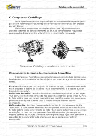 Refrigeração comercial
CENTRO DE ENSINO DE TECNOLOGIAS 101
C. Compressor Centrífugo
Neste tipo de compressor o gás refrigerante é acelerado ao passar pelas
pás de um rotor forçador (turbina) e sua velocidade é convertida em pressão
por um difusor.
São usados em grandes instalações (50 a 300 TR) em sua maioria
grandes sistemas de condicionamento de ar. São compressores requeridos
para grandes deslocamentos volumétricos e compressão moderada.
Compressor Centrífugo – detalhe em corte e turbina.
Componentes internos do compressor hermético
O compressor hermético é constituído basicamente de duas partes: uma
bomba e um motor elétrico, ambos alojados em uma carcaça hermeticamente
selada.
Estator: é formado por um conjunto de lâminas de aço, contendo canais onde
ficam alojados a bobina de trabalho (mais externamente) e a bobina auxiliar
(mais internamente).
Bobina De Trabalho: também denominada de bobina principal, ou em inglês
"run coil", é comumente abreviada nos esquemas elétricos pelas letras T, P ou
R. Esta bobina gera um campo magnético que mantém o rotor em movimento,
permanecendo ligada durante todo o tempo em que o motor estiver
energizado.
Bobina Auxiliar: também denominada de bobina de partida ou em inglês
"start coi!", é comumente abreviada nos esquemas elétricos pelas letras A ou
S. Esta bobina inicia o movimento do roto r bem como determina o seu sentido
de rotação, no caso dos compressores herméticos o rotor gira sempre no
mesmo sentido de rotação. A bobina auxiliar permanece ligada em série com o
capacitor de fase durante todo o tempo em que o compressor estiver
energizado.
Turbina
 