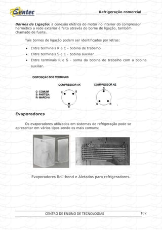 Refrigeração comercial
CENTRO DE ENSINO DE TECNOLOGIAS 102
Bornes de Ligação: a conexão elétrica do motor no interior do compressor
hermético a rede exterior é feita através do borne de ligação, também
chamado de fusite.
Tais bornes de ligação podem ser identificados por letras:
 Entre terminais R e C - bobina de trabalho
 Entre terminais S e C - bobina auxiliar
 Entre terminais R e S - soma da bobina de trabalho com a bobina
auxiliar.
Identificação de bornes de compressores.
Evaporadores
Os evaporadores utilizados em sistemas de refrigeração pode se
apresentar em vários tipos sendo os mais comuns:
Evaporadores Roll-bond e Aletados para refrigeradores.
 