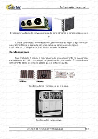 Refrigeração comercial
CENTRO DE ENSINO DE TECNOLOGIAS 103
Evaporador Aletado de convecção forçada para câmaras e condicionadores de
ar.
A água condensada no evaporador,,proveniente do vapor d'água contido
no ar atmosférico, é captada por uma calha ou bandeja de drenagem
localizada sob o evaporador e irá escoar através do dreno.
Condensadores
Sua finalidade é liberar o calor absorvido pelo refrigerante no evaporador
e o acrescentado pelo compressor no processo de compressão. É onde o fluido
refrigerante passa do estado gasoso para o estado líquido.
Condensadores resfriados a ar e a água.
Condensador evaporativo.
 