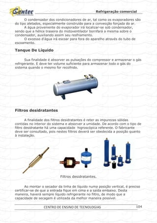 Refrigeração comercial
CENTRO DE ENSINO DE TECNOLOGIAS 104
O condensador dos condicionadores de ar, tal como os evaporadores são
do tipo aletados, especialmente construído para a convecção forçada do ar.
A água proveniente do evaporador irá localizar-se sob condensador,
sendo que a hélice traseira do motoventilador borrifará a mesma sobre o
condensador, auxiliando assim seu resfriamento.
O excesso d'água irá escoar para fora do aparelho através do tubo de
escoamento.
Tanque De Líquido
Sua finalidade é absorver as pulsações do compressor e armazenar o gás
refrigerante. E deve ter volume suficiente para armazenar todo o gás do
sistema quando o mesmo for recolhido.
Tanque de Líquido
Filtros desidratantes
A finalidade dos filtros desidratantes é reter as impurezas sólidas
contidas no interior do sistema e absorver a umidade. De acordo com o tipo de
filtro desidratante há uma capacidade higroscópica referente. O fabricante
deve ser consultado, pois nestes filtros deverá ser obedecida a posição quanto
à instalação.
Filtros desidratantes.
Ao montar o secador da linha de líquido numa posição vertical, é preciso
certificar-se de que a entrada fique em cima e a saída embaixo. Desta
maneira, haverá sempre líquido refrigerante no filtro, de modo que a
capacidade de secagem é utilizada da melhor maneira possível.
 