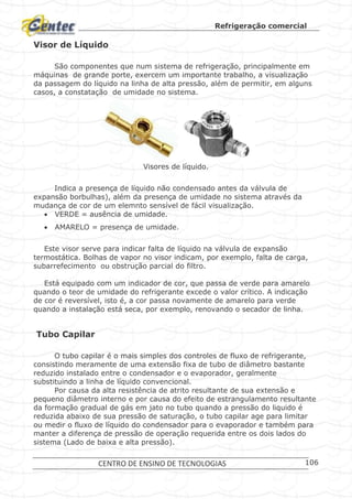 Refrigeração comercial
CENTRO DE ENSINO DE TECNOLOGIAS 106
Visor de Líquido
São componentes que num sistema de refrigeração, principalmente em
máquinas de grande porte, exercem um importante trabalho, a visualização
da passagem do líquido na linha de alta pressão, além de permitir, em alguns
casos, a constatação de umidade no sistema.
Visores de líquido.
Indica a presença de líquido não condensado antes da válvula de
expansão borbulhas), além da presença de umidade no sistema através da
mudança de cor de um elemnto sensível de fácil visualização.
 VERDE = ausência de umidade.
 AMARELO = presença de umidade.
Este visor serve para indicar falta de líquido na válvula de expansão
termostática. Bolhas de vapor no visor indicam, por exemplo, falta de carga,
subarrefecimento ou obstrução parcial do filtro.
Está equipado com um indicador de cor, que passa de verde para amarelo
quando o teor de umidade do refrigerante excede o valor crítico. A indicação
de cor é reversível, isto é, a cor passa novamente de amarelo para verde
quando a instalação está seca, por exemplo, renovando o secador de linha.
Tubo Capilar
O tubo capilar é o mais simples dos controles de fluxo de refrigerante,
consistindo meramente de uma extensão fixa de tubo de diâmetro bastante
reduzido instalado entre o condensador e o evaporador, geralmente
substituindo a linha de líquido convencional.
Por causa da alta resistência de atrito resultante de sua extensão e
pequeno diâmetro interno e por causa do efeito de estrangulamento resultante
da formação gradual de gás em jato no tubo quando a pressão do liquido é
reduzida abaixo de sua pressão de saturação, o tubo capilar age para limitar
ou medir o fluxo de líquido do condensador para o evaporador e também para
manter a diferença de pressão de operação requerida entre os dois lados do
sistema (Lado de baixa e alta pressão).
 